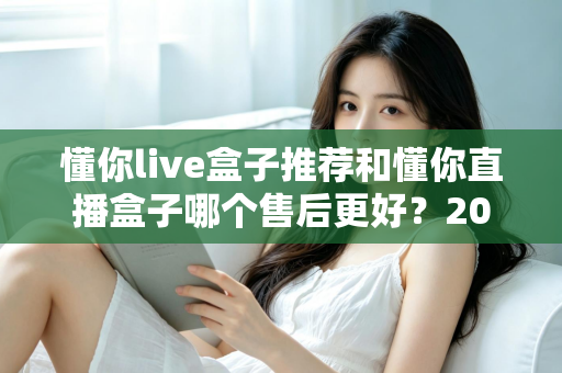 懂你live盒子推荐和懂你直播盒子哪个售后更好？2025年售后服务深度对比与避坑选购指南