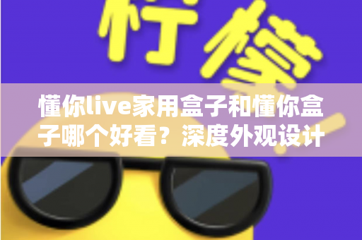 懂你live家用盒子和懂你盒子哪个好看？深度外观设计对比全解析