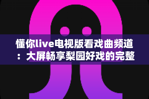 懂你live电视版看戏曲频道:大屏畅享梨园好戏的完整指南 懂你live电视版看戏曲频道:大屏畅享梨园好戏的完整指南