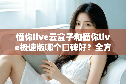 懂你live云盒子和懂你live极速版哪个口碑好？全方位对比评测帮你选出更适合自己的版本