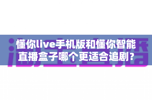 懂你live手机版和懂你智能直播盒子哪个更适合追剧?追剧党必看的深度实测对比指南 懂你live手机版和懂你智能直播盒子哪个更适合追剧?追剧党必看的深度实测对比指南