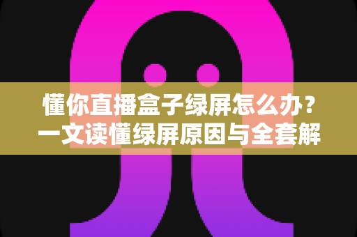 懂你直播盒子绿屏怎么办？一文读懂绿屏原因与全套解决攻略