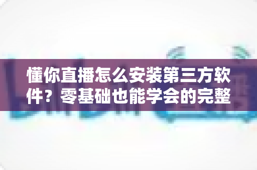 懂你直播怎么安装第三方软件?零基础也能学会的完整安装教程与实用技巧 懂你直播怎么安装第三方软件?零基础也能学会的完整安装教程与实用技巧