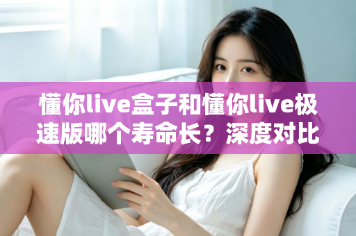 懂你live盒子和懂你live极速版哪个寿命长？深度对比分析帮你选出更耐用的版本