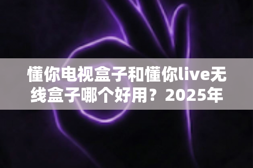 懂你电视盒子和懂你live无线盒子哪个好用？2025年最全选购指南与深度对比解析