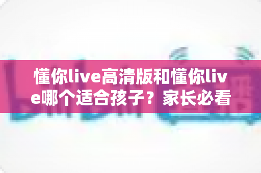 懂你live高清版和懂你live哪个适合孩子？家长必看的全面对比与选择指南