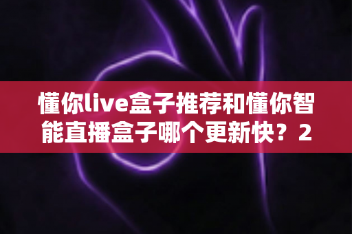 懂你live盒子推荐和懂你智能直播盒子哪个更新快?2025年最全选购对比指南与深度评测 懂你live盒子推荐和懂你智能直播盒子哪个更新快?2025年最全选购对比指南与深度评测