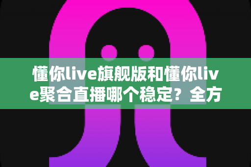 懂你live旗舰版和懂你live聚合直播哪个稳定？全方位对比分析与选购指南