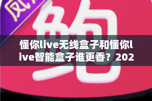 懂你live无线盒子和懂你live智能盒子谁更香？2025年最全深度对比，看完这篇选购不踩坑