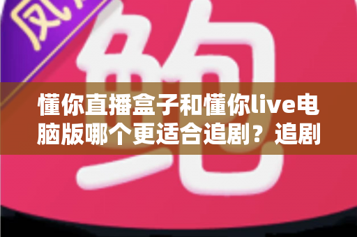 懂你直播盒子和懂你live电脑版哪个更适合追剧？追剧党必读的深度对比与选购指南