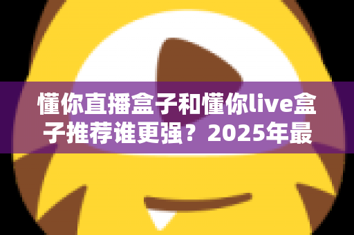 懂你直播盒子和懂你live盒子推荐谁更强？2025年最全对比评测与选购避坑指南