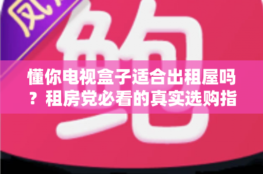 懂你电视盒子适合出租屋吗？租房党必看的真实选购指南与使用体验全解析