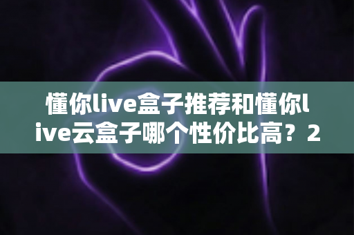 懂你live盒子推荐和懂你live云盒子哪个性价比高？2025最新深度对比选购指南