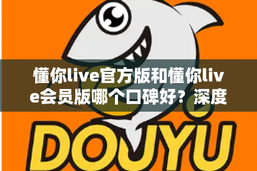 懂你live官方版和懂你live会员版哪个口碑好？深度对比解析帮你选对版本不踩坑