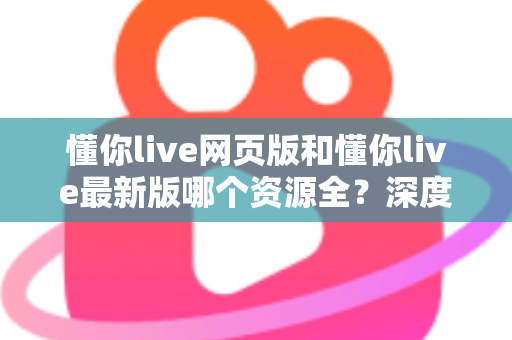 懂你live网页版和懂你live最新版哪个资源全？深度对比解析帮你选对版本看全资源