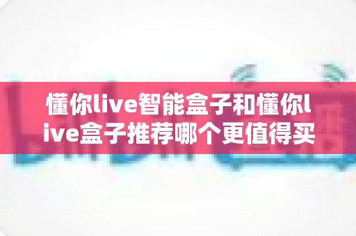 懂你live智能盒子和懂你live盒子推荐哪个更值得买？2024最新深度对比评测帮你选购不踩坑