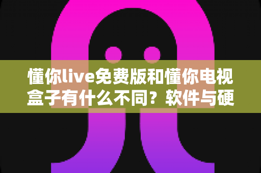 懂你live免费版和懂你电视盒子有什么不同？软件与硬件的全面对比及选购指南