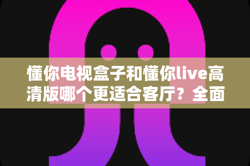 懂你电视盒子和懂你live高清版哪个更适合客厅？全面对比解析帮你选对家庭影音中心