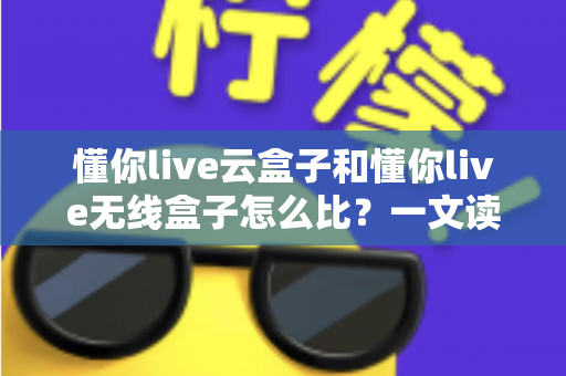 懂你live云盒子和懂你live无线盒子怎么比？一文读懂两大直播神器的核心差异与选购攻略