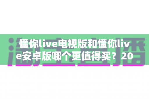 懂你live电视版和懂你live安卓版哪个更值得买?2025最新对比选购指南帮你一次看懂 懂你live电视版和懂你live安卓版哪个更值得买?2025最新对比选购指南帮你一次看懂