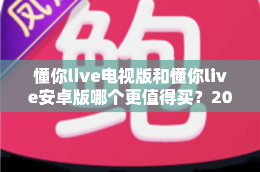 懂你live电视版和懂你live安卓版哪个更值得买?2025最新对比选购指南帮你一次看懂 懂你live电视版和懂你live安卓版哪个更值得买?2025最新对比选购指南帮你一次看懂