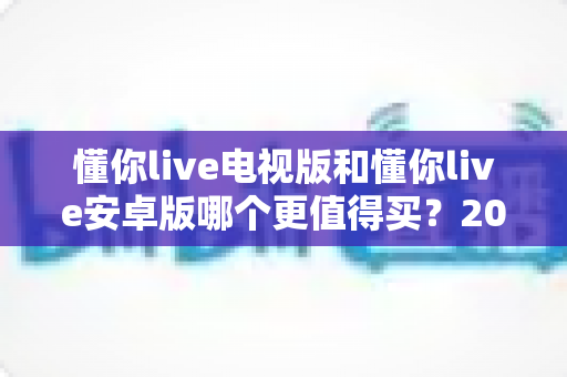 懂你live电视版和懂你live安卓版哪个更值得买？2025最新对比选购指南帮你一次看懂