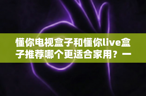懂你电视盒子和懂你live盒子推荐哪个更适合家用？一篇文章帮你选对家庭影音好帮手