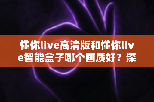 懂你live高清版和懂你live智能盒子哪个画质好？深度对比解析，帮你选出画质更出色的那一款