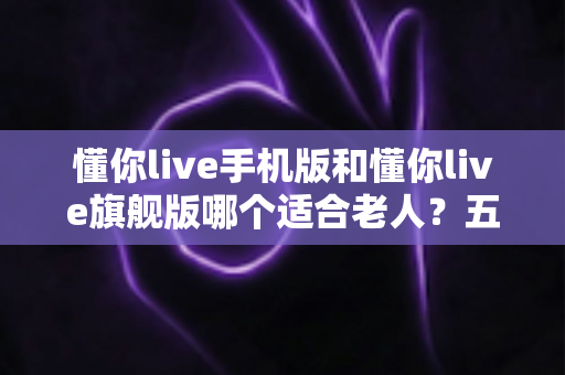 懂你live手机版和懂你live旗舰版哪个适合老人?五大维度全面对比,帮爸妈选对版本不纠结 懂你live手机版和懂你live旗舰版哪个适合老人?五大维度全面对比,帮爸妈选对版本不纠结