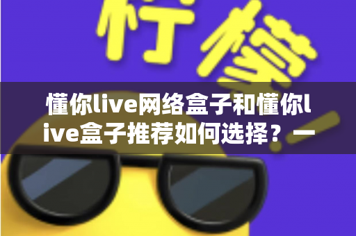 懂你live网络盒子和懂你live盒子推荐如何选择？一文读懂选购要点，帮你避开90%的坑