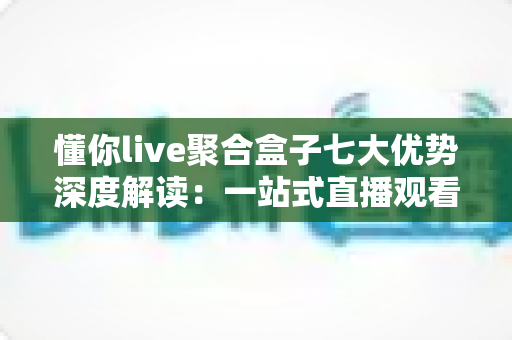 懂你live聚合盒子七大优势深度解读：一站式直播观看体验为何备受青睐