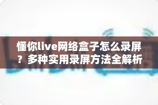 懂你live网络盒子怎么录屏？多种实用录屏方法全解析，轻松留住精彩画面