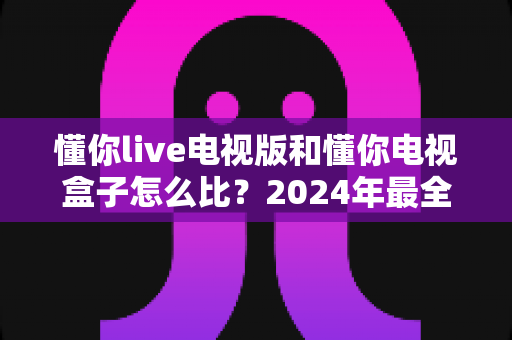 懂你live电视版和懂你电视盒子怎么比?2024年最全对比评测与选购指南 懂你live电视版和懂你电视盒子怎么比?2024年最全对比评测与选购指南