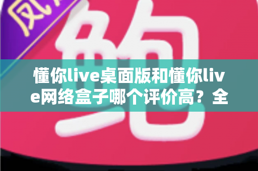 懂你live桌面版和懂你live网络盒子哪个评价高？全面对比帮你找到更适合的选择