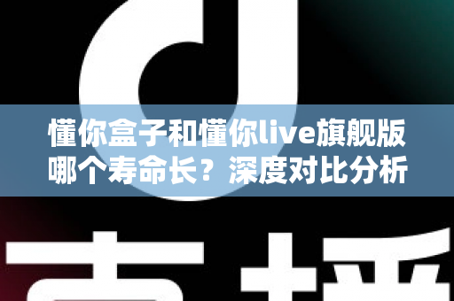 懂你盒子和懂你live旗舰版哪个寿命长？深度对比分析与延长使用年限全攻略