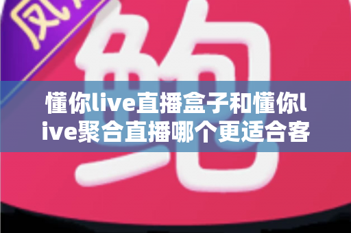 懂你live直播盒子和懂你live聚合直播哪个更适合客厅？客厅大屏观影方案深度评测与选购指南