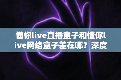 懂你live直播盒子和懂你live网络盒子差在哪?深度解析两者区别与选购全指南 懂你live直播盒子和懂你live网络盒子差在哪?深度解析两者区别与选购全指南
