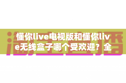 懂你live电视版和懂你live无线盒子哪个受欢迎？全面对比帮你选出最适合的观影方案