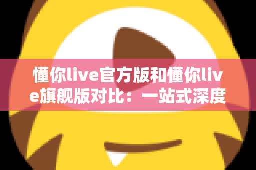 懂你live官方版和懂你live旗舰版对比：一站式深度解析，助你轻松选出最适合自己的版本