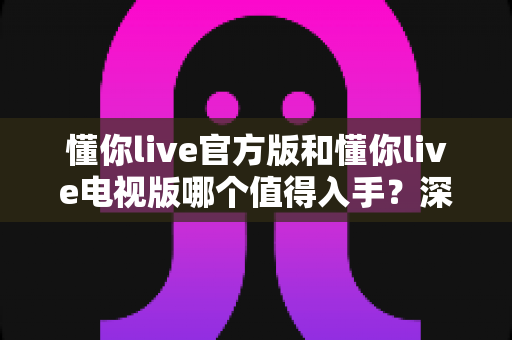 懂你live官方版和懂你live电视版哪个值得入手?深度对比评测助你做出明智选择 懂你live官方版和懂你live电视版哪个值得入手?深度对比评测助你做出明智选择
