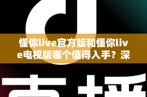 懂你live官方版和懂你live电视版哪个值得入手？深度对比评测助你做出明智选择