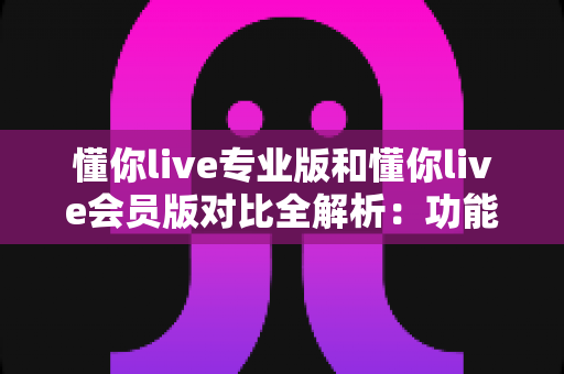 懂你live专业版和懂你live会员版对比全解析：功能、价格、适用人群一次讲透，帮你精准选版不踩坑