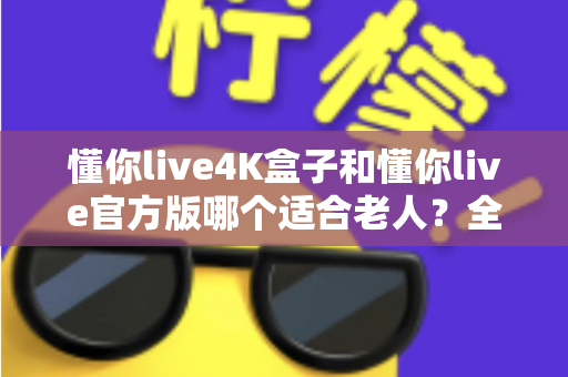 懂你live4K盒子和懂你live官方版哪个适合老人？全方位对比解析帮您选出最佳方案