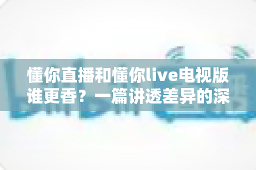 懂你直播和懂你live电视版谁更香?一篇讲透差异的深度对比测评帮你选对观影神器 懂你直播和懂你live电视版谁更香?一篇讲透差异的深度对比测评帮你选对观影神器