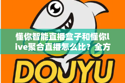懂你智能直播盒子和懂你live聚合直播怎么比？全方位深度解析，帮你选对直播观看方案