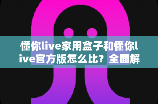 懂你live家用盒子和懂你live官方版怎么比？全面解析两大版本差异与选购指南