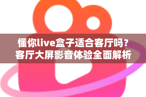懂你live盒子适合客厅吗？客厅大屏影音体验全面解析与家庭选购指南