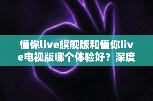 懂你live旗舰版和懂你live电视版哪个体验好？深度对比评测助你选出最适合的版本