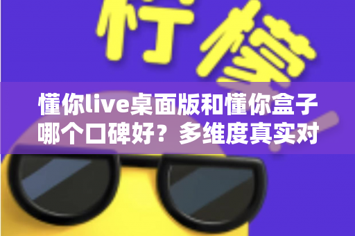 懂你live桌面版和懂你盒子哪个口碑好？多维度真实对比，帮你找到更值得入手的那一款