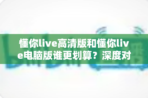 懂你live高清版和懂你live电脑版谁更划算?深度对比评测帮你选出最省钱的选择 懂你live高清版和懂你live电脑版谁更划算?深度对比评测帮你选出最省钱的选择